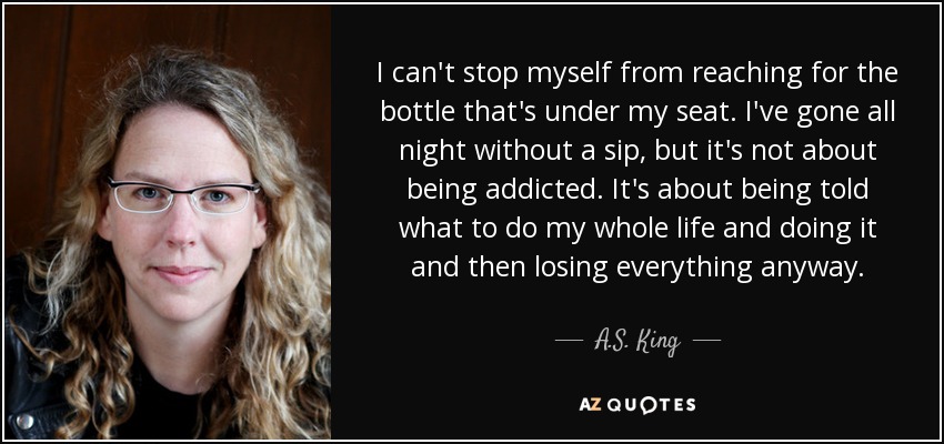 I can't stop myself from reaching for the bottle that's under my seat. I've gone all night without a sip, but it's not about being addicted. It's about being told what to do my whole life and doing it and then losing everything anyway. - A.S. King