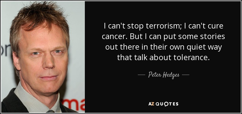 I can't stop terrorism; I can't cure cancer. But I can put some stories out there in their own quiet way that talk about tolerance. - Peter Hedges
