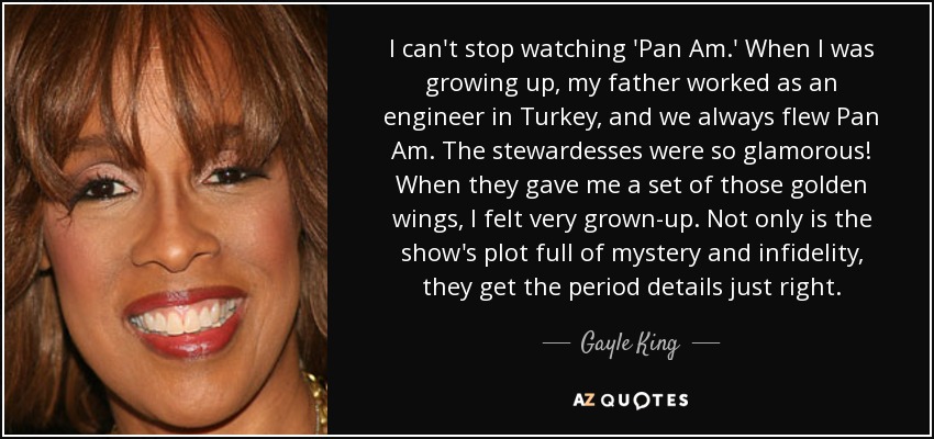 I can't stop watching 'Pan Am.' When I was growing up, my father worked as an engineer in Turkey, and we always flew Pan Am. The stewardesses were so glamorous! When they gave me a set of those golden wings, I felt very grown-up. Not only is the show's plot full of mystery and infidelity, they get the period details just right. - Gayle King