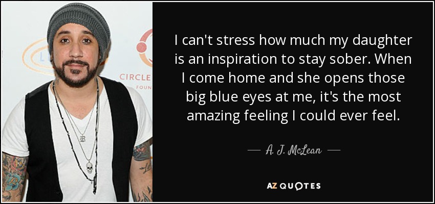 I can't stress how much my daughter is an inspiration to stay sober. When I come home and she opens those big blue eyes at me, it's the most amazing feeling I could ever feel. - A. J. McLean