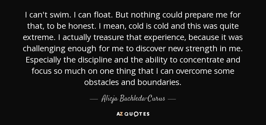 I can't swim. I can float. But nothing could prepare me for that, to be honest. I mean, cold is cold and this was quite extreme. I actually treasure that experience, because it was challenging enough for me to discover new strength in me. Especially the discipline and the ability to concentrate and focus so much on one thing that I can overcome some obstacles and boundaries. - Alicja Bachleda-Curus