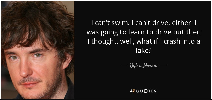I can't swim. I can't drive, either. I was going to learn to drive but then I thought, well, what if I crash into a lake? - Dylan Moran