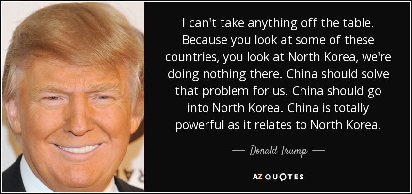 I can't take anything off the table. Because you look at some of these countries, you look at North Korea, we're doing nothing there. China should solve that problem for us. China should go into North Korea. China is totally powerful as it relates to North Korea. - Donald Trump