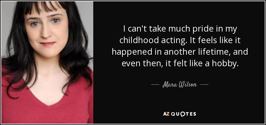 I can't take much pride in my childhood acting. It feels like it happened in another lifetime, and even then, it felt like a hobby. - Mara Wilson
