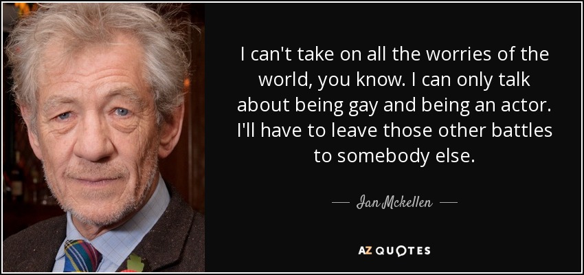 I can't take on all the worries of the world, you know. I can only talk about being gay and being an actor. I'll have to leave those other battles to somebody else. - Ian Mckellen