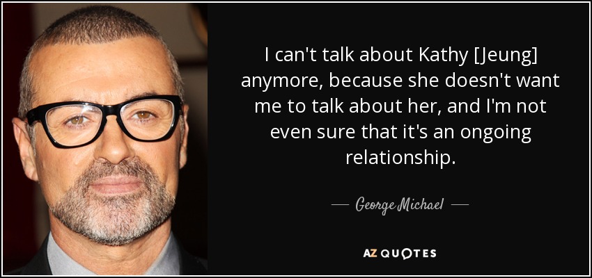 I can't talk about Kathy [Jeung] anymore, because she doesn't want me to talk about her, and I'm not even sure that it's an ongoing relationship. - George Michael