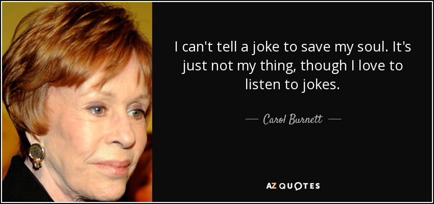 I can't tell a joke to save my soul. It's just not my thing, though I love to listen to jokes. - Carol Burnett