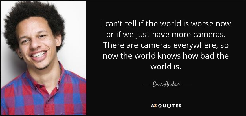 I can't tell if the world is worse now or if we just have more cameras. There are cameras everywhere, so now the world knows how bad the world is. - Eric Andre