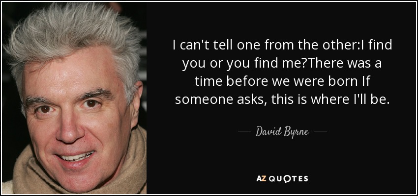 I can't tell one from the other:I find you or you find me?There was a time before we were born If someone asks, this is where I'll be. - David Byrne
