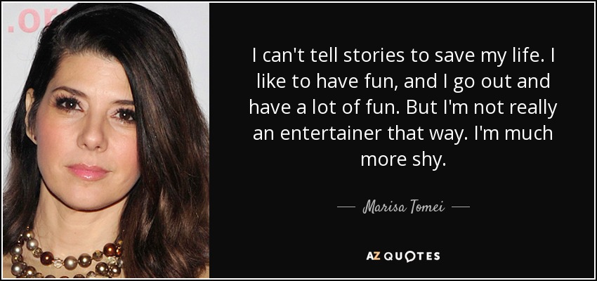 I can't tell stories to save my life. I like to have fun, and I go out and have a lot of fun. But I'm not really an entertainer that way. I'm much more shy. - Marisa Tomei