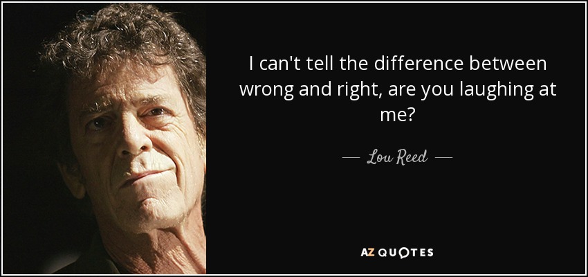 I can't tell the difference between wrong and right, are you laughing at me? - Lou Reed