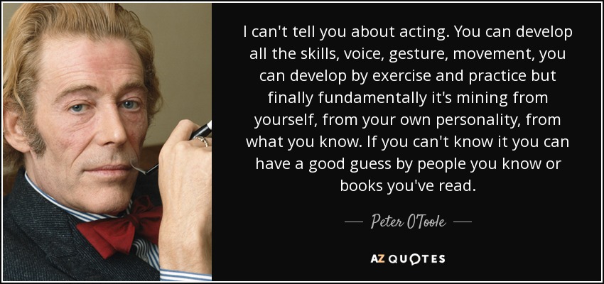 I can't tell you about acting. You can develop all the skills, voice, gesture, movement, you can develop by exercise and practice but finally fundamentally it's mining from yourself, from your own personality, from what you know. If you can't know it you can have a good guess by people you know or books you've read. - Peter O'Toole