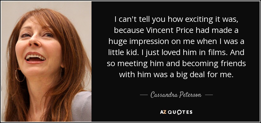 I can't tell you how exciting it was, because Vincent Price had made a huge impression on me when I was a little kid. I just loved him in films. And so meeting him and becoming friends with him was a big deal for me. - Cassandra Peterson