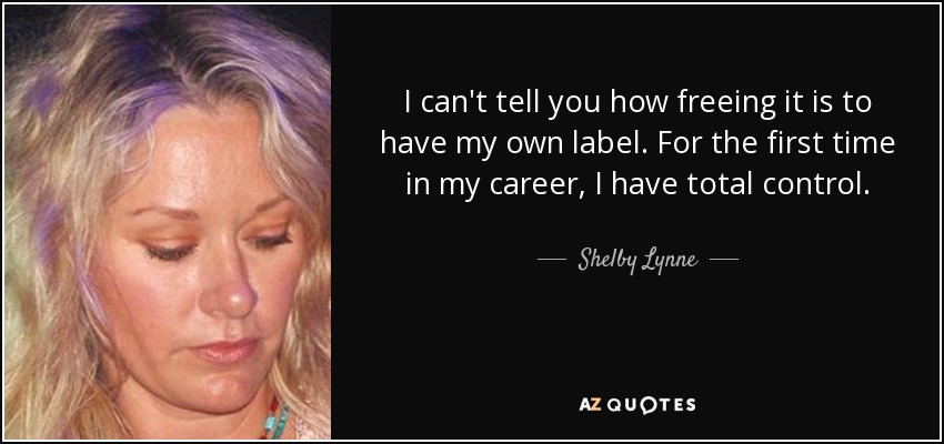 I can't tell you how freeing it is to have my own label. For the first time in my career, I have total control. - Shelby Lynne