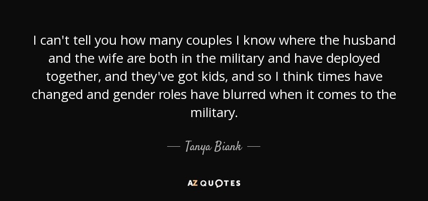 I can't tell you how many couples I know where the husband and the wife are both in the military and have deployed together, and they've got kids, and so I think times have changed and gender roles have blurred when it comes to the military. - Tanya Biank