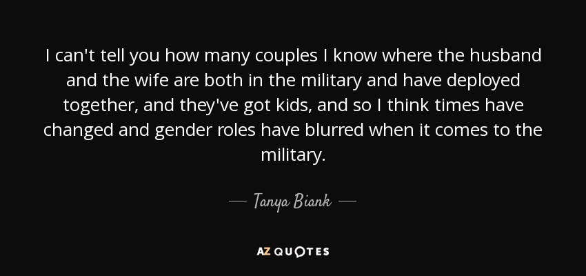 I can't tell you how many couples I know where the husband and the wife are both in the military and have deployed together, and they've got kids, and so I think times have changed and gender roles have blurred when it comes to the military. - Tanya Biank