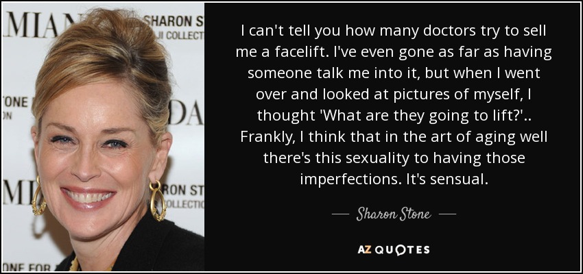 I can't tell you how many doctors try to sell me a facelift. I've even gone as far as having someone talk me into it, but when I went over and looked at pictures of myself, I thought 'What are they going to lift?' . . Frankly, I think that in the art of aging well there's this sexuality to having those imperfections. It's sensual. - Sharon Stone