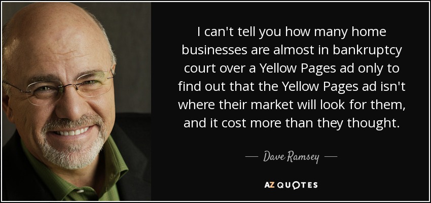 I can't tell you how many home businesses are almost in bankruptcy court over a Yellow Pages ad only to find out that the Yellow Pages ad isn't where their market will look for them, and it cost more than they thought. - Dave Ramsey