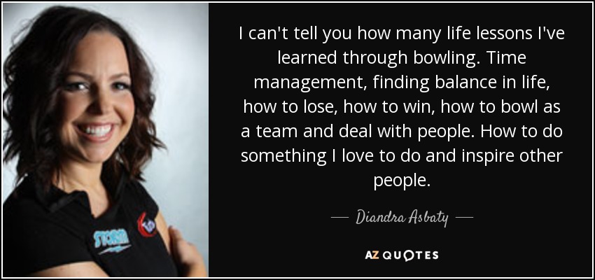 I can't tell you how many life lessons I've learned through bowling. Time management, finding balance in life, how to lose, how to win, how to bowl as a team and deal with people. How to do something I love to do and inspire other people. - Diandra Asbaty