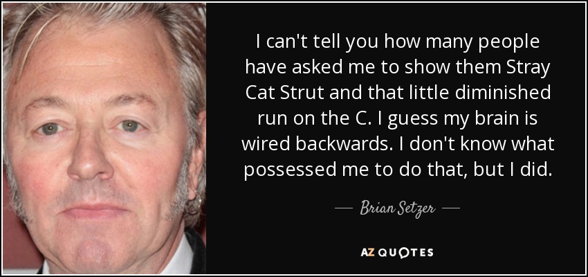 I can't tell you how many people have asked me to show them Stray Cat Strut and that little diminished run on the C. I guess my brain is wired backwards. I don't know what possessed me to do that, but I did. - Brian Setzer