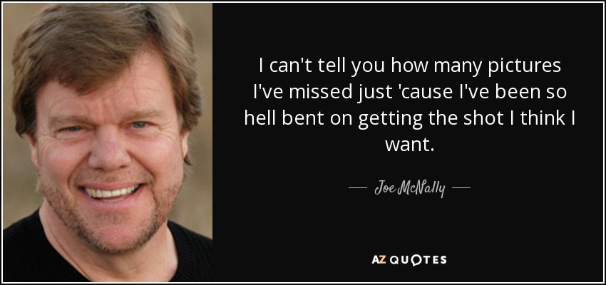 I can't tell you how many pictures I've missed just 'cause I've been so hell bent on getting the shot I think I want. - Joe McNally