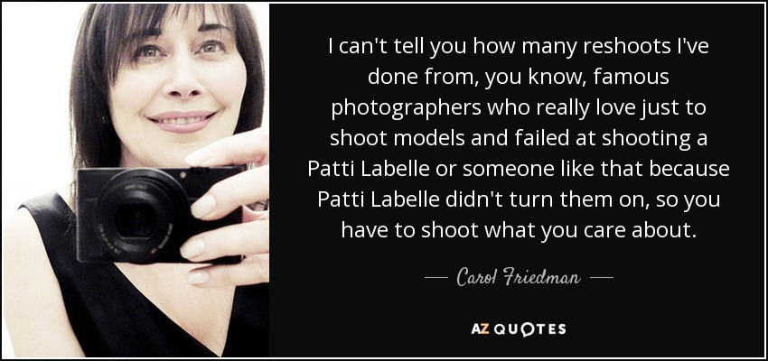 I can't tell you how many reshoots I've done from, you know, famous photographers who really love just to shoot models and failed at shooting a Patti Labelle or someone like that because Patti Labelle didn't turn them on, so you have to shoot what you care about. - Carol Friedman