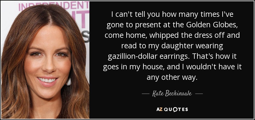 I can't tell you how many times I've gone to present at the Golden Globes, come home, whipped the dress off and read to my daughter wearing gazillion-dollar earrings. That's how it goes in my house, and I wouldn't have it any other way. - Kate Beckinsale