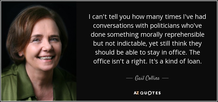 I can't tell you how many times I've had conversations with politicians who've done something morally reprehensible but not indictable, yet still think they should be able to stay in office. The office isn't a right. It's a kind of loan. - Gail Collins
