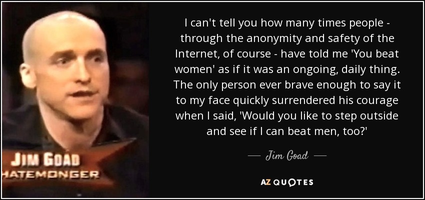 I can't tell you how many times people - through the anonymity and safety of the Internet, of course - have told me 'You beat women' as if it was an ongoing, daily thing. The only person ever brave enough to say it to my face quickly surrendered his courage when I said, 'Would you like to step outside and see if I can beat men, too?' - Jim Goad