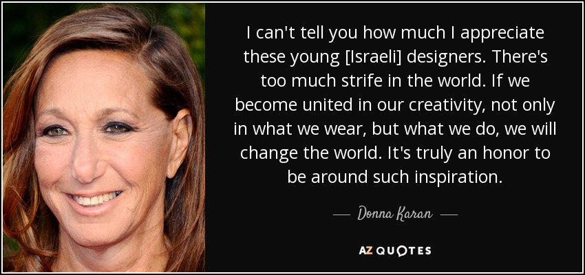 I can't tell you how much I appreciate these young [Israeli] designers. There's too much strife in the world. If we become united in our creativity, not only in what we wear, but what we do, we will change the world. It's truly an honor to be around such inspiration. - Donna Karan