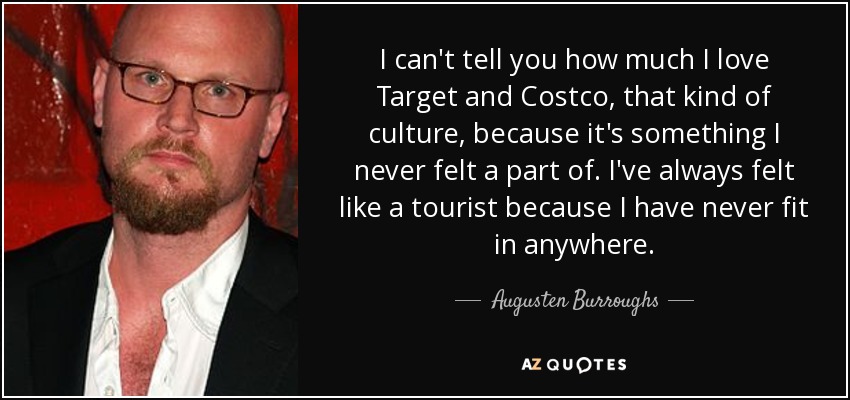 I can't tell you how much I love Target and Costco, that kind of culture, because it's something I never felt a part of. I've always felt like a tourist because I have never fit in anywhere. - Augusten Burroughs