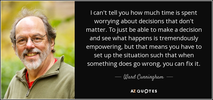 I can't tell you how much time is spent worrying about decisions that don't matter. To just be able to make a decision and see what happens is tremendously empowering, but that means you have to set up the situation such that when something does go wrong, you can fix it. - Ward Cunningham
