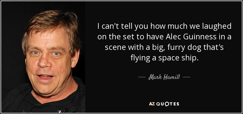 I can't tell you how much we laughed on the set to have Alec Guinness in a scene with a big, furry dog that's flying a space ship. - Mark Hamill