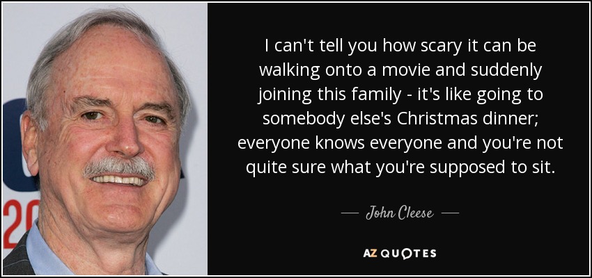 I can't tell you how scary it can be walking onto a movie and suddenly joining this family - it's like going to somebody else's Christmas dinner; everyone knows everyone and you're not quite sure what you're supposed to sit. - John Cleese