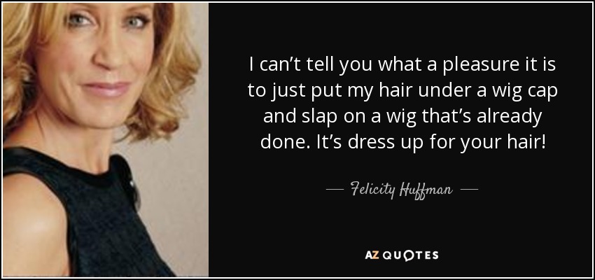 I can’t tell you what a pleasure it is to just put my hair under a wig cap and slap on a wig that’s already done. It’s dress up for your hair! - Felicity Huffman