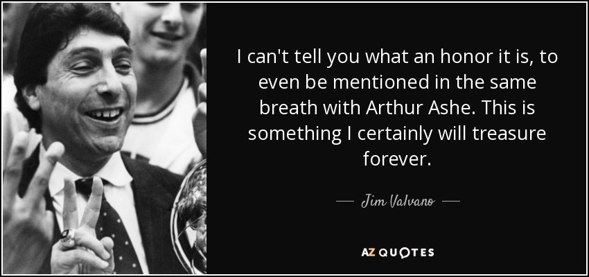 I can't tell you what an honor it is, to even be mentioned in the same breath with Arthur Ashe. This is something I certainly will treasure forever. - Jim Valvano