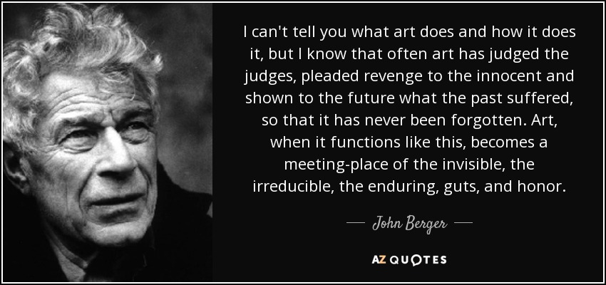 I can't tell you what art does and how it does it, but I know that often art has judged the judges, pleaded revenge to the innocent and shown to the future what the past suffered, so that it has never been forgotten. Art, when it functions like this, becomes a meeting-place of the invisible, the irreducible, the enduring, guts, and honor. - John Berger