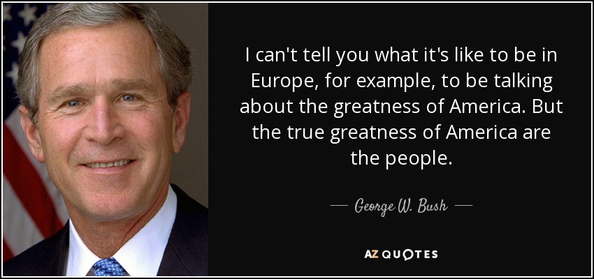 I can't tell you what it's like to be in Europe, for example, to be talking about the greatness of America. But the true greatness of America are the people. - George W. Bush