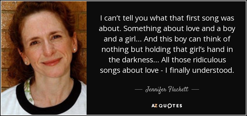 I can’t tell you what that first song was about. Something about love and a boy and a girl… And this boy can think of nothing but holding that girl’s hand in the darkness... All those ridiculous songs about love - I finally understood. - Jennifer Flackett