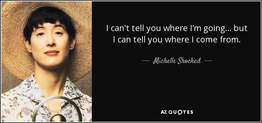 I can't tell you where I'm going . . . but I can tell you where I come from. - Michelle Shocked