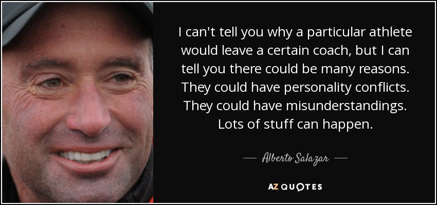 I can't tell you why a particular athlete would leave a certain coach, but I can tell you there could be many reasons. They could have personality conflicts. They could have misunderstandings. Lots of stuff can happen. - Alberto Salazar