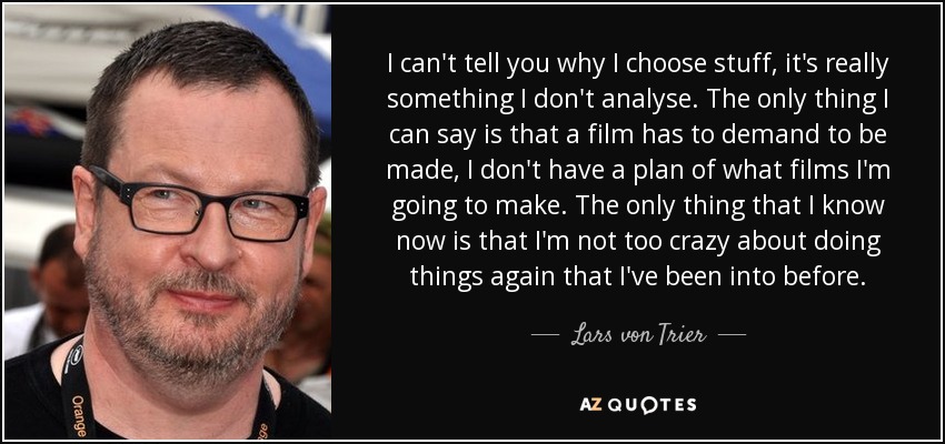 I can't tell you why I choose stuff, it's really something I don't analyse. The only thing I can say is that a film has to demand to be made, I don't have a plan of what films I'm going to make. The only thing that I know now is that I'm not too crazy about doing things again that I've been into before. - Lars von Trier
