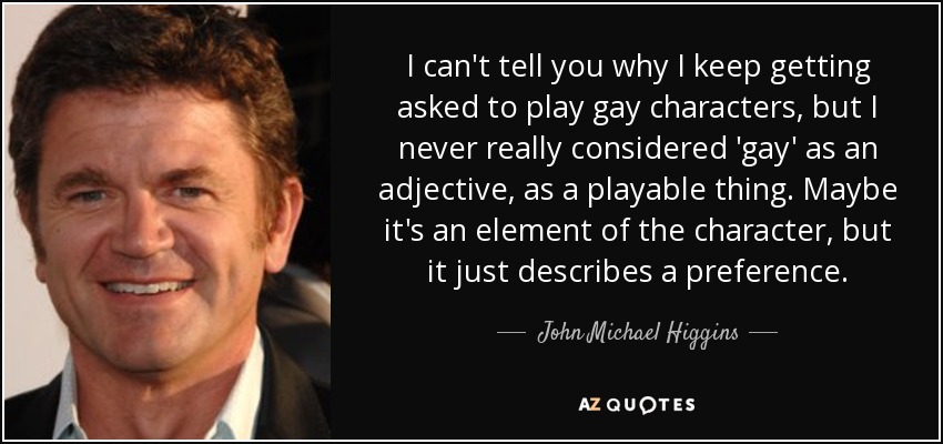 I can't tell you why I keep getting asked to play gay characters, but I never really considered 'gay' as an adjective, as a playable thing. Maybe it's an element of the character, but it just describes a preference. - John Michael Higgins