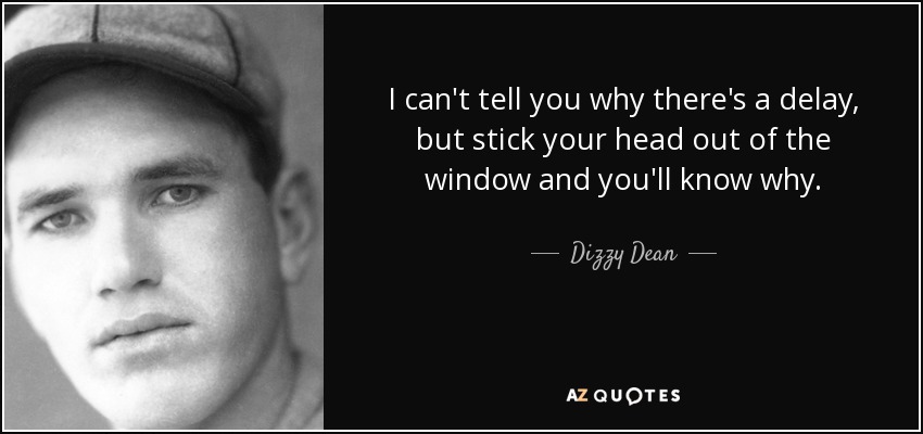 I can't tell you why there's a delay, but stick your head out of the window and you'll know why. - Dizzy Dean