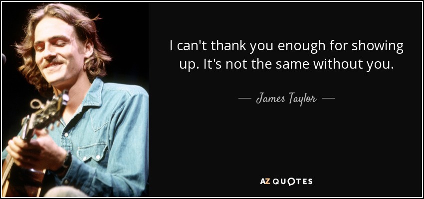 I can't thank you enough for showing up. It's not the same without you. - James Taylor
