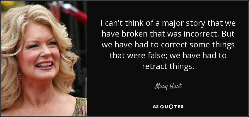 I can't think of a major story that we have broken that was incorrect. But we have had to correct some things that were false; we have had to retract things. - Mary Hart