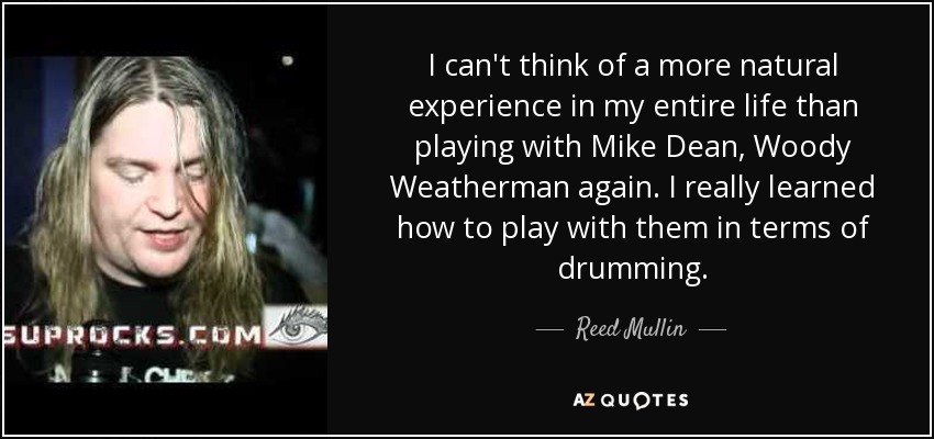 I can't think of a more natural experience in my entire life than playing with Mike Dean, Woody Weatherman again. I really learned how to play with them in terms of drumming. - Reed Mullin