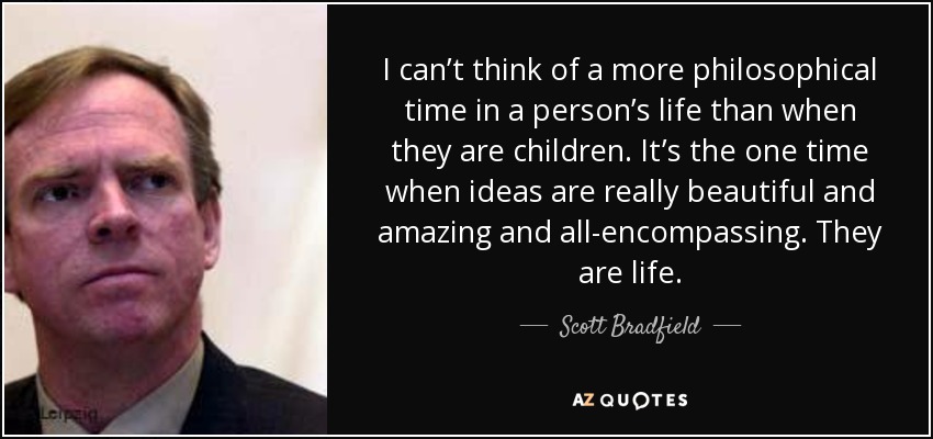 I can’t think of a more philosophical time in a person’s life than when they are children. It’s the one time when ideas are really beautiful and amazing and all-encompassing. They are life. - Scott Bradfield