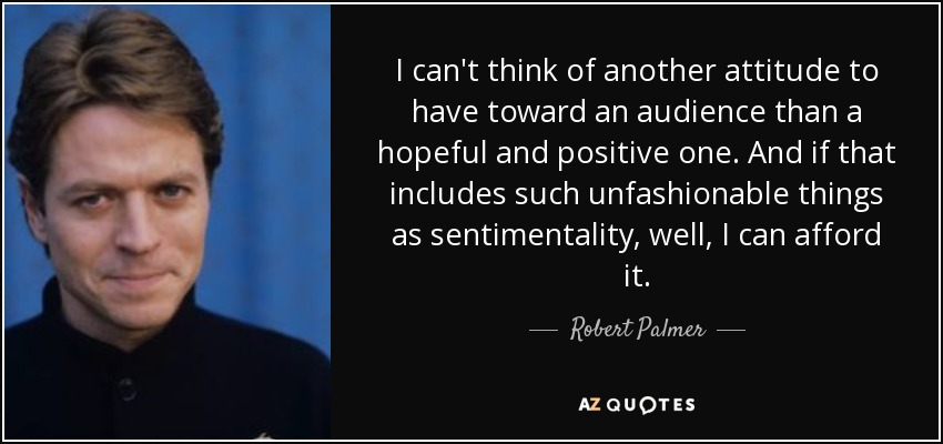 I can't think of another attitude to have toward an audience than a hopeful and positive one. And if that includes such unfashionable things as sentimentality, well, I can afford it. - Robert Palmer