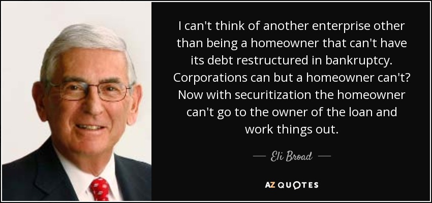 I can't think of another enterprise other than being a homeowner that can't have its debt restructured in bankruptcy. Corporations can but a homeowner can't? Now with securitization the homeowner can't go to the owner of the loan and work things out. - Eli Broad